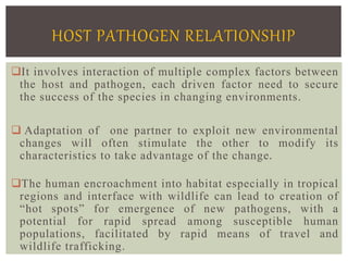 It involves interaction of multiple complex factors between
the host and pathogen, each driven factor need to secure
the success of the species in changing environments.
 Adaptation of one partner to exploit new environmental
changes will often stimulate the other to modify its
characteristics to take advantage of the change.
The human encroachment into habitat especially in tropical
regions and interface with wildlife can lead to creation of
“hot spots” for emergence of new pathogens, with a
potential for rapid spread among susceptible human
populations, facilitated by rapid means of travel and
wildlife trafficking.
HOST PATHOGEN RELATIONSHIP
 