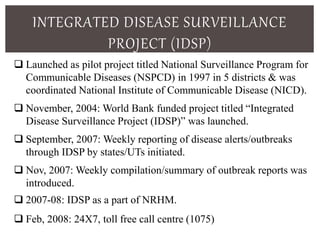 INTEGRATED DISEASE SURVEILLANCE
PROJECT (IDSP)
 Launched as pilot project titled National Surveillance Program for
Communicable Diseases (NSPCD) in 1997 in 5 districts & was
coordinated National Institute of Communicable Disease (NICD).
 November, 2004: World Bank funded project titled “Integrated
Disease Surveillance Project (IDSP)” was launched.
 September, 2007: Weekly reporting of disease alerts/outbreaks
through IDSP by states/UTs initiated.
 Nov, 2007: Weekly compilation/summary of outbreak reports was
introduced.
 2007-08: IDSP as a part of NRHM.
 Feb, 2008: 24X7, toll free call centre (1075)
 
