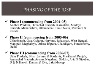PHASING OF THE IDSP
 Phase I (commencing from 2004-05)
Andhra Pradesh, Himachal Pradesh, Karnataka, Madhya
Pradesh, Maharashtra, Uttaranchal, Tamil Nadu, Mizoram &
Kerala
 Phase II (commencing from 2005-06)
Chhatisgarh, Goa, Gujarat, Haryana, Rajasthan, West Bengal,
Manipur, Meghalaya, Orissa Tripura, Chandigarh, Pondicherry,
Delhi
 Phase III (commencing from 2006-07)
Uttar Pradesh, Bihar, Jammu & Kashmir, Jharkhand, Punjab,
Arunachal Pradesh, Assam, Nagaland, Sikkim, A & N Nicobar,
D & N Haveli, Daman & Diu, Lakshdweep
 