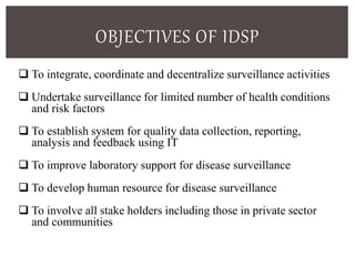 OBJECTIVES OF IDSP
 To integrate, coordinate and decentralize surveillance activities
 Undertake surveillance for limited number of health conditions
and risk factors
 To establish system for quality data collection, reporting,
analysis and feedback using IT
 To improve laboratory support for disease surveillance
 To develop human resource for disease surveillance
 To involve all stake holders including those in private sector
and communities
 