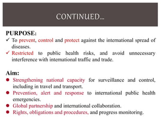 CONTINUED…
PURPOSE:
 To prevent, control and protect against the international spread of
diseases.
 Restricted to public health risks, and avoid unnecessary
interference with international traffic and trade.
Aim:
 Strengthening national capacity for surveillance and control,
including in travel and transport.
 Prevention, alert and response to international public health
emergencies.
 Global partnership and international collaboration.
 Rights, obligations and procedures, and progress monitoring.
 