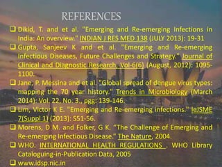 REFERENCES
 Dikid, T. and et al. "Emerging and Re-emerging Infections in
India: An overview." INDIAN J RES MED 138 (JULY 2013): 19-31
 Gupta, Sanjeev K and et al. "Emerging and Re-emerging
Infectious Diseases, Future Challenges and Strategy." Journal of
Clinical and Diagnostic Research, Vol-6(6) (August, 2012): 1095-
1100.
 Jane, P. Messina and et al. "Global spread of dengue virus types:
mapping the 70 year history." Trends in Microbiology (March
2014): Vol. 22, No. 3., pgg: 139-146.
 Lim, Victor K E. "Emerging and Re-emerging infections." leJSME
7(Suppl 1) (2013): S51-56.
 Morens, D M. and Folker, G K. “The Challenge of Emerging and
Re-emerging Infectious Disease.” The Nature, 2004.
 WHO. INTERNATIONAL HEALTH REGULATIONS . WHO Library
Cataloguing-in-Publication Data, 2005
 www.idsp.nic.in
 