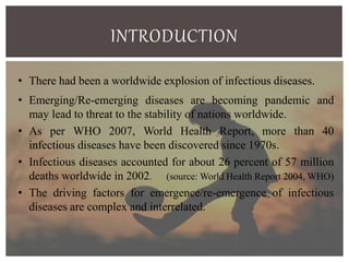 INTRODUCTION
• There had been a worldwide explosion of infectious diseases.
• Emerging/Re-emerging diseases are becoming pandemic and
may lead to threat to the stability of nations worldwide.
• As per WHO 2007, World Health Report, more than 40
infectious diseases have been discovered since 1970s.
• Infectious diseases accounted for about 26 percent of 57 million
deaths worldwide in 2002. (source: World Health Report 2004, WHO)
• The driving factors for emergence/re-emergence of infectious
diseases are complex and interrelated.
 
