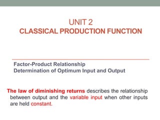 UNIT 2
CLASSICAL PRODUCTION FUNCTION
Factor-Product Relationship
Determination of Optimum Input and Output
The law of diminishing returns describes the relationship
between output and the variable input when other inputs
are held constant.
 