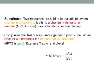 • Substitutes: Two resources are said to be substitutes when
change in price of one leads to a change in demand for
another (MRTS is –ve). Example labour and machinery
• Complements: Resources used together in production. When
Price of X1 increases the demand for X2 decrease.
(MRTS is zero). Example Tractor and diesel
 