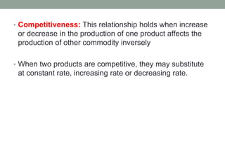 • Competitiveness: This relationship holds when increase
or decrease in the production of one product affects the
production of other commodity inversely
• When two products are competitive, they may substitute
at constant rate, increasing rate or decreasing rate.
 