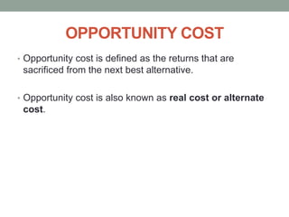 OPPORTUNITY COST
• Opportunity cost is defined as the returns that are
sacrificed from the next best alternative.
• Opportunity cost is also known as real cost or alternate
cost.
 