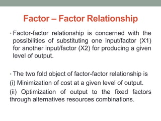 Factor – Factor Relationship
• Factor-factor relationship is concerned with the
possibilities of substituting one input/factor (X1)
for another input/factor (X2) for producing a given
level of output.
• The two fold object of factor-factor relationship is
(i) Minimization of cost at a given level of output.
(ii) Optimization of output to the fixed factors
through alternatives resources combinations.
 