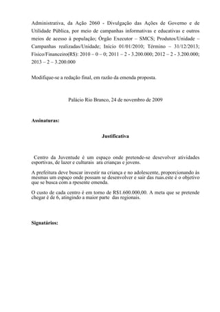 Administrativa, da Ação 2060 - Divulgação das Ações de Governo e de
Utilidade Pública, por meio de campanhas informativas e educativas e outros
meios de acesso à população; Órgão Executor – SMCS; Produtos/Unidade –
Campanhas realizadas/Unidade; Início 01/01/2010; Término – 31/12/2013;
Físico/Financeiro(R$): 2010 – 0 – 0; 2011 – 2 - 3.200.000; 2012 – 2 - 3.200.000;
2013 – 2 – 3.200.000


Modifique-se a redação final, em razão da emenda proposta.



                 Palácio Rio Branco, 24 de novembro de 2009



Assinaturas:


                                 Justificativa



 Centro da Juventude é um espaço onde pretende-se desevolver atividades
esportivas, de lazer e culturais ara crianças e jovens.
A prefeitura deve buscar investir na criança e no adolescente, proporcionando às
mesmas um espaço onde possam se desenvolver e sair das ruas.este é o objetivo
que se busca com a rpesente emenda.
O custo de cada centro é em torno de R$1.600.000,00. A meta que se pretende
chegar é de 6, atingindo a maior parte das regionais.



Signatários:
 