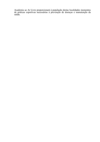 Academia ao Ar Livre proporcionará à população destas localidades momentos
de práticas esportivas necessárias à prevenção de doenças e manutenção da
saúde.
 