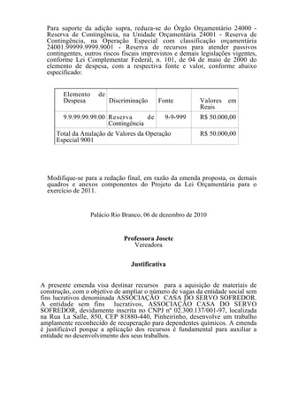 Para suporte da adição supra, reduza-se do Órgão Orçamentário 24000 -
  Reserva de Contingência, na Unidade Orçamentária 24001 - Reserva de
  Contingência, na Operação Especial com classificação orçamentária
  24001.99999.9999.9001 - Reserva de recursos para atender passivos
  contingentes, outros riscos fiscais imprevistos e demais legislações vigentes,
  conforme Lei Complementar Federal, n. 101, de 04 de maio de 2000 do
  elemento de despesa, com a respectiva fonte e valor, conforme abaixo
  especificado:


        Elemento     de
        Despesa           Discriminação    Fonte          Valores em
                                                          Reais
        9.9.99.99.99.00 Reserva      de      9-9-999      R$ 50.000,00
                        Contingência
     Total da Anulação de Valores da Operação             R$ 50.000,00
     Especial 9001




  Modifique-se para a redação final, em razão da emenda proposta, os demais
  quadros e anexos componentes do Projeto da Lei Orçamentária para o
  exercício de 2011.


                   Palácio Rio Branco, 06 de dezembro de 2010


                               Professora Josete
                                  Vereadora

                                 Justificativa


A presente emenda visa destinar recursos para a aquisição de materiais de
construção, com o objetivo de ampliar o número de vagas da entidade social sem
fins lucrativos denominada ASSOCIAÇÃO CASA DO SERVO SOFREDOR.
A entidade sem fins lucrativos, ASSOCIAÇÃO CASA DO SERVO
SOFREDOR, devidamente inscrita no CNPJ nº 02.300.137/001-97, localizada
na Rua La Salle, 850, CEP 81880-440, Pinheirinho, desenvolve um trabalho
amplamente reconhecido de recuperação para dependentes químicos. A emenda
é justificável porque a aplicação dos recursos é fundamental para auxiliar a
entidade no desenvolvimento dos seus trabalhos.
 