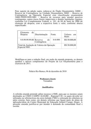 Para suporte da adição supra, reduza-se do Órgão Orçamentário 24000 –
  Reserva de Contingência, na Unidade Orçamentária 24001 – Reserva de
  Contingência, na Operação Especial com classificação orçamentária
  24001.99999.9999.9001 – Reserva de recursos para atender passivos
  contingentes, outros riscos fiscais imprevistos e demais legislações vigentes,
  conforme Lei Complementar Federal, n. 101, de 04 de maio de 2000 do
  elemento de despesa, com a respectiva fonte e valor, conforme abaixo
  especificado:


        Elemento     de
        Despesa           Discriminação    Fonte          Valores em
                                                          Reais
        9.9.99.99.99.00 Reserva      de      9-9-999      R$ 50.000,00
                        Contingência
     Total da Anulação de Valores da Operação             R$ 50.000,00
     Especial 9001




  Modifique-se para a redação final, em razão da emenda proposta, os demais
  quadros e anexos componentes do Projeto da Lei Orçamentária para o
  exercício de 2011.


                   Palácio Rio Branco, 06 de dezembro de 2010


                               Professora Josete
                                  Vereadora

                                 Justificativa


A referida emenda pretende aditar recursos à SME, para que os mesmos sejam
destinados ao CMEI CAMPO ALEGRE - Regional CIC, os quais deverão ser
utilizados na reforma/troca da cerca (tela)do CMEI e colocação de cobertura no
pátio externo, bem como, em demais reformas que façam parte do plano de
aplicação/obras do Centro Municipal de Educação Infantil Campo Alegre. A
presente emenda justifica-se por atender à demanda da comunidade local e
escolar.
 