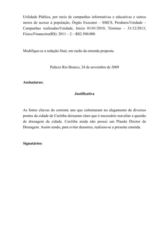 Utilidade Pública, por meio de campanhas informativas e educativas e outros
meios de acesso à população, Órgão Executor – SMCS, Produtos/Unidade –
Campanhas realizadas/Unidade, Início 01/01/2010, Término – 31/12/2013,
Físico/Financeiro(R$): 2011 – 2 – R$2.500.000



Modifique-se a redação final, em razão da emenda proposta.



                 Palácio Rio Branco, 24 de novembro de 2009



Assinaturas:


                                 Justificativa



As fortes chuvas do corrente ano que culminaram no alagamento de diversos
pontos da cidade de Curitiba deixaram claro que é necessário reavaliar a questão
de drenagem da cidade. Curitiba ainda não possui um Plando Diretor de
Drenagem. Assim sendo, para evitar desastres, realizou-se a presente emenda.



Signatários:
 
