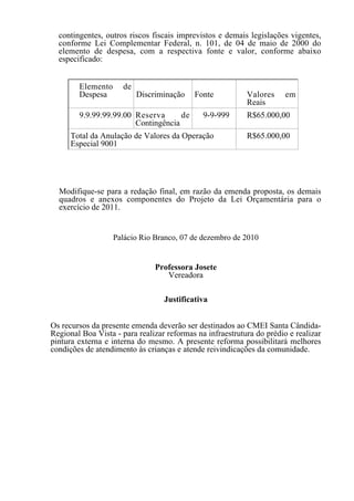 contingentes, outros riscos fiscais imprevistos e demais legislações vigentes,
  conforme Lei Complementar Federal, n. 101, de 04 de maio de 2000 do
  elemento de despesa, com a respectiva fonte e valor, conforme abaixo
  especificado:


        Elemento      de
        Despesa            Discriminação   Fonte           Valores     em
                                                           Reais
        9.9.99.99.99.00 Reserva      de       9-9-999      R$65.000,00
                        Contingência
      Total da Anulação de Valores da Operação             R$65.000,00
      Especial 9001




  Modifique-se para a redação final, em razão da emenda proposta, os demais
  quadros e anexos componentes do Projeto da Lei Orçamentária para o
  exercício de 2011.


                   Palácio Rio Branco, 07 de dezembro de 2010


                                Professora Josete
                                   Vereadora

                                  Justificativa


Os recursos da presente emenda deverão ser destinados ao CMEI Santa Cândida-
Regional Boa Vista - para realizar reformas na infraestrutura do prédio e realizar
pintura externa e interna do mesmo. A presente reforma possibilitará melhores
condições de atendimento às crianças e atende reivindicações da comunidade.
 