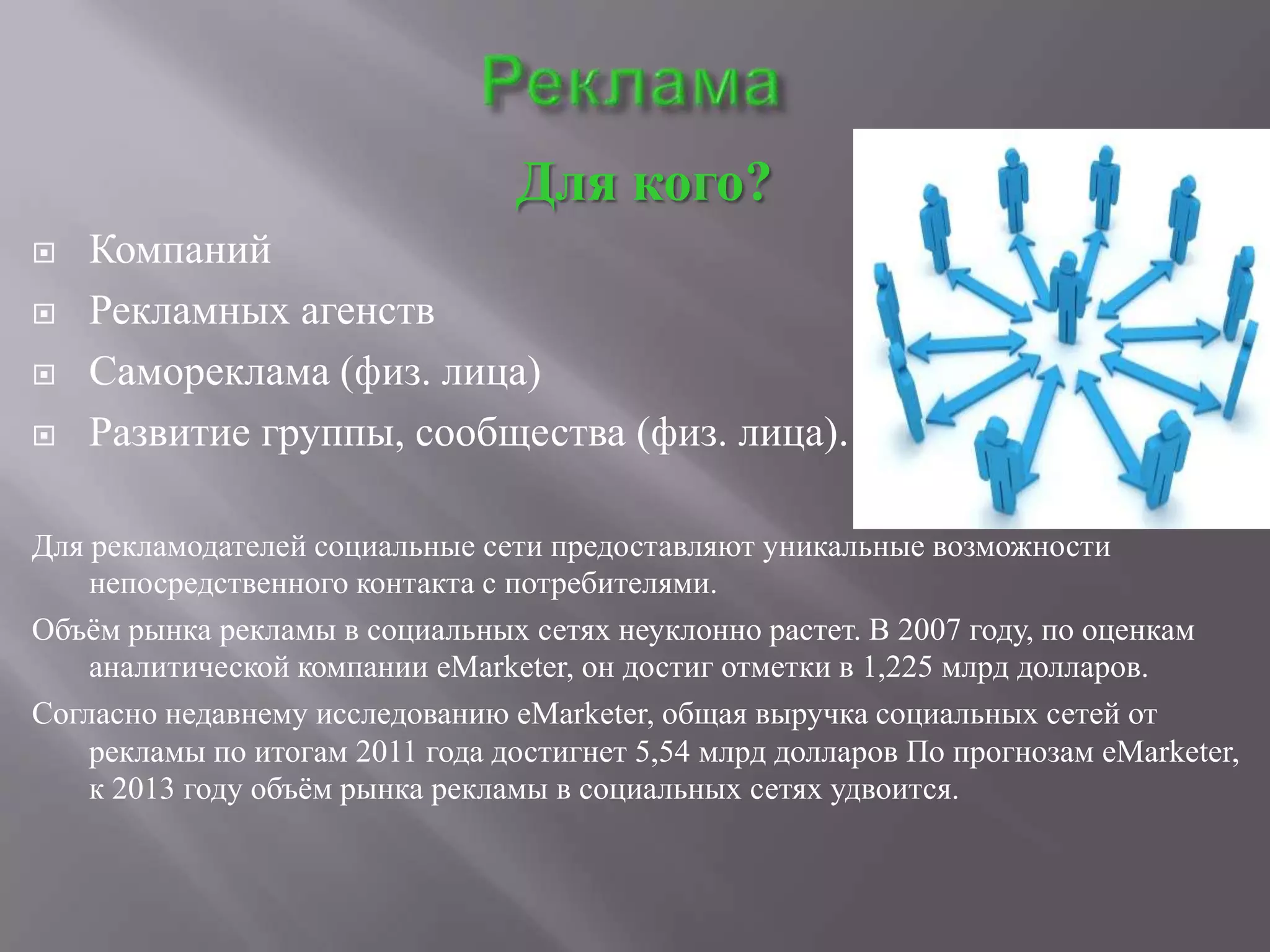 Для кого?
   Компаний
   Рекламных агенств
   Самореклама (физ. лица)
   Развитие группы, сообщества (физ. лица).

Для рекламодателей социальные сети предоставляют уникальные возможности
    непосредственного контакта с потребителями.
Объѐм рынка рекламы в социальных сетях неуклонно растет. В 2007 году, по оценкам
    аналитической компании eMarketer, он достиг отметки в 1,225 млрд долларов.
Согласно недавнему исследованию eMarketer, общая выручка социальных сетей от
    рекламы по итогам 2011 года достигнет 5,54 млрд долларов По прогнозам eMarketer,
    к 2013 году объѐм рынка рекламы в социальных сетях удвоится.
 