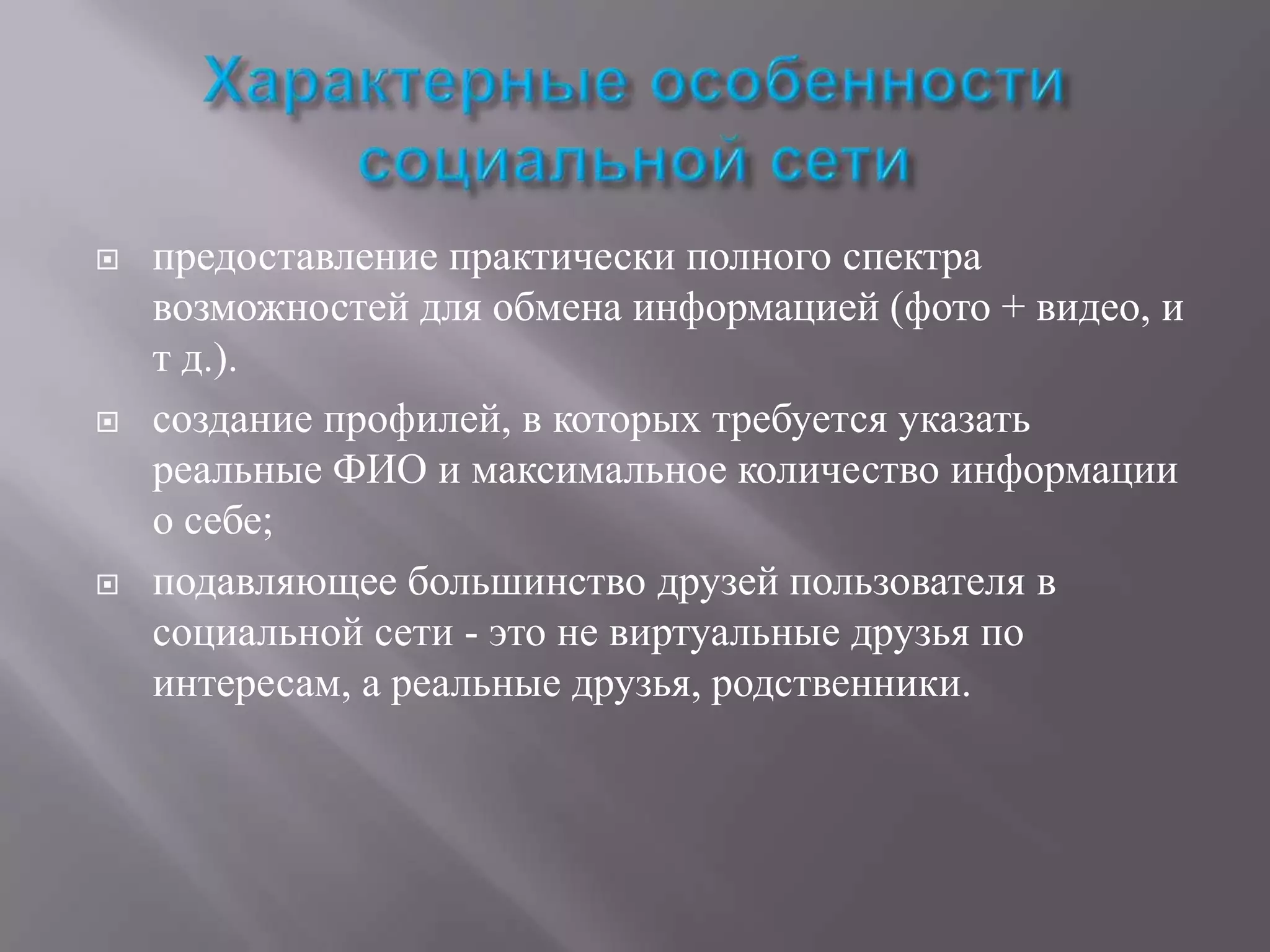    предоставление практически полного спектра
    возможностей для обмена информацией (фото + видео, и
    т д.).
   создание профилей, в которых требуется указать
    реальные ФИО и максимальное количество информации
    о себе;
   подавляющее большинство друзей пользователя в
    социальной сети - это не виртуальные друзья по
    интересам, а реальные друзья, родственники.
 