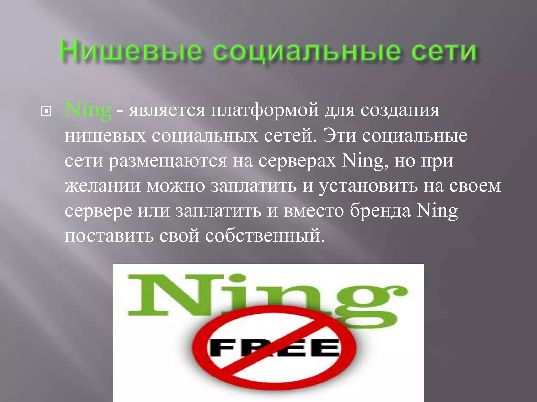    Ning - является платформой для создания
    нишевых социальных сетей. Эти социальные
    сети размещаются на серверах Ning, но при
    желании можно заплатить и установить на своем
    сервере или заплатить и вместо бренда Ning
    поставить свой собственный.
 