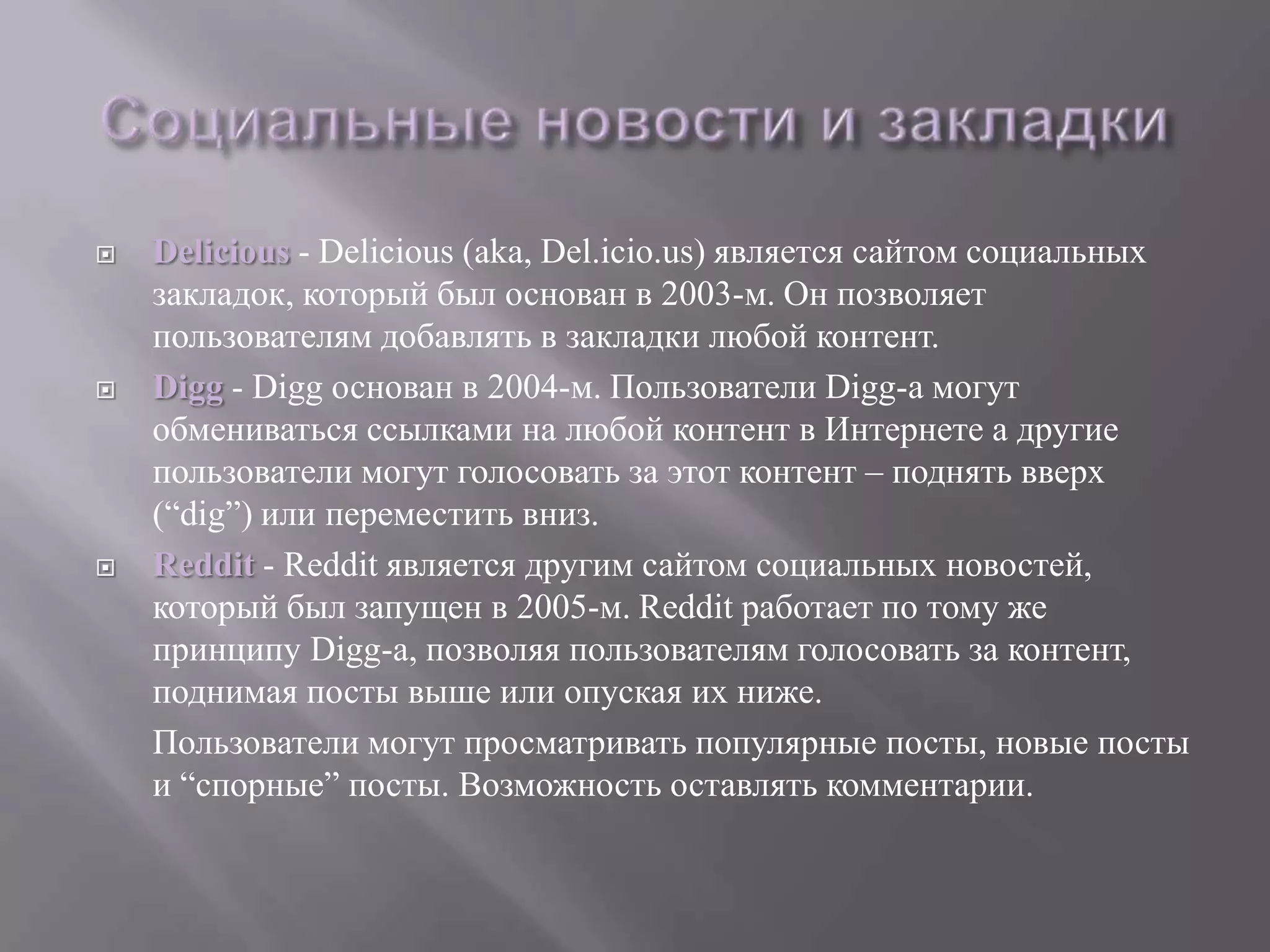    Delicious - Delicious (aka, Del.icio.us) является сайтом социальных
    закладок, который был основан в 2003-м. Он позволяет
    пользователям добавлять в закладки любой контент.
   Digg - Digg основан в 2004-м. Пользователи Digg-а могут
    обмениваться ссылками на любой контент в Интернете а другие
    пользователи могут голосовать за этот контент – поднять вверх
    (―dig‖) или переместить вниз.
   Reddit - Reddit является другим сайтом социальных новостей,
    который был запущен в 2005-м. Reddit работает по тому же
    принципу Digg-а, позволяя пользователям голосовать за контент,
    поднимая посты выше или опуская их ниже.
    Пользователи могут просматривать популярные посты, новые посты
    и ―спорные‖ посты. Возможность оставлять комментарии.
 