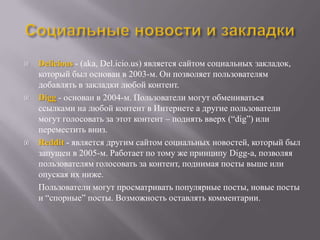    Delicious - (aka, Del.icio.us) является сайтом социальных закладок,
    который был основан в 2003-м. Он позволяет пользователям
    добавлять в закладки любой контент.
   Digg - основан в 2004-м. Пользователи могут обмениваться
    ссылками на любой контент в Интернете а другие пользователи
    могут голосовать за этот контент – поднять вверх (―dig‖) или
    переместить вниз.
   Reddit - является другим сайтом социальных новостей, который был
    запущен в 2005-м. Работает по тому же принципу Digg-а, позволяя
    пользователям голосовать за контент, поднимая посты выше или
    опуская их ниже.
    Пользователи могут просматривать популярные посты, новые посты
    и ―спорные‖ посты. Возможность оставлять комментарии.
 