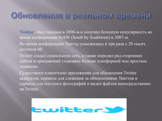 Twitter - был основан в 2006-м и получил большую популярность во
время конференции SxSW (South by Souhtwest) в 2007-м.
Во время конференции Твитты умножились в три раза с 20 тысяч
достигая 60.
Twitter создал социальную сеть, а также породил ряд сторонних
сайтов и приложений становясь больше платформой чем простым
сервисом.
Существуют клиентские приложения для обновления Twitter
аккаунтов, сервисы для слежения за обновлениями Твиттов и
сервисы для постинга фотографий и видео файлов непосредственно
на Twitter.
 