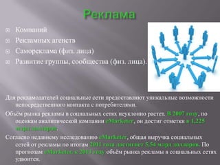    Компаний
   Рекламных агенств
   Самореклама (физ. лица)
   Развитие группы, сообщества (физ. лица).



Для рекламодателей социальные сети предоставляют уникальные возможности
   непосредственного контакта с потребителями.
Объѐм рынка рекламы в социальных сетях неуклонно растет. В 2007 году, по
   оценкам аналитической компании eMarketer, он достиг отметки в 1,225
   млрд долларов.
Согласно недавнему исследованию eMarketer, общая выручка социальных
   сетей от рекламы по итогам 2011 года достигнет 5,54 млрд долларов. По
   прогнозам eMarketer, к 2013 году объѐм рынка рекламы в социальных сетях
   удвоится.
 