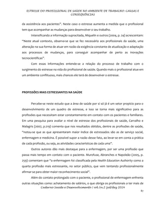 ESTRESSE DO PROFISSIONAL DE SAÚDE NO AMBIENTE DE TRABALHO: CAUSAS E
CONSEQUÊNCIAS
Caderno Saúde e Desenvolvimento | vol.3n.2 |jul/dez 2014
87
da assistência aos pacientes”. Neste caso o estresse aumenta a medida que o profissional
tem que acompanhar as mudanças para desenvolver o seu trabalho.
Intensificando a informação supracitada, Miquelin e outros (2004, p. 24) acrescentam:
“Neste atual contexto, observa-se que se fez necessário aos profissionais da saúde, uma
alteração na sua forma de atuar em razão da exigência constante de atualização e adaptação
aos processos de mudanças, para conseguir acompanhar de perto as inovações
tecnocientíficas”.
Com essas informações entende-se a relação do processo de trabalho com o
surgimento do estresse na vida do profissional de saúde. Quando mais o profissional atue em
um ambiente conflituoso, mais chances ele terá de desenvolver o estresse.
PROFISSÕES MAIS ESTRESSANTES NA SAÚDE
Percebe-se neste estudo que a área de saúde por si só já é um setor propício para o
desenvolvimento de um quadro de estresse, e isso se torna mais significativo para as
profissões que necessitam estar constantemente em contato com os pacientes e familiares.
Em uma pesquisa para avaliar o nível de estresse dos profissionais de saúde, Carvalho e
Malagris (2007, p.219) comenta que nos resultados obtidos, dentre as profissões de saúde,
“notou-se que as que apresentaram maior índice de estressados são as de serviço social,
enfermagem e medicina. É possível supor a razão desse fato, ao levar-se em conta a prática
de cada profissão, ou seja, as atividades características de cada uma”.
Outros autores dão mais destaque para a enfermagem, por ser uma profissão que
passa mais tempo em contato com o paciente. Murofuse, Abranches e Napoleão (2005, p.
259) comentam que “a enfermagem foi classificada pela Health Education Authority como a
quarta profissão mais estressante, no setor público, que vem tentando profissionalmente
afirmar-se para obter maior reconhecimento social”.
Além do contato prolongado com o paciente, o profissional de enfermagem enfrenta
outras situações como: achatamento de salários, o que obriga os profissionais a ter mais de
 