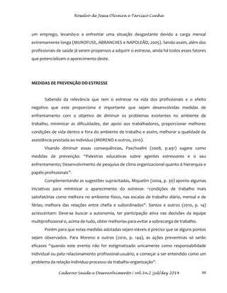 Rosalvo de Jesus Oliveira e Tarcísio Cunha
Caderno Saúde e Desenvolvimento | vol.3n.2 |jul/dez 2014 88
um emprego, levando-o a enfrentar uma situação desgastante devido a carga mensal
extremamente longa (MUROFUSE, ABRANCHES e NAPOLEÃO, 2005). Sendo assim, além dos
profissionais de saúde já serem propensos a adquirir o estresse, ainda há todos esses fatores
que potencializam o aparecimento deste.
MEDIDAS DE PREVENÇÃO DO ESTRESSE
Sabendo da relevância que tem o estresse na vida dos profissionais e o efeito
negativo que este proporciona é importante que sejam desenvolvidas medidas de
enfrentamento com o objetivo de diminuir os problemas existentes no ambiente de
trabalho, minimizar as dificuldades, dar apoio aos trabalhadores, proporcionar melhores
condições de vida dentro e fora do ambiente de trabalho e assim, melhorar a qualidade da
assistência prestada ao indivíduo (MORENO e outros, 2010).
Visando diminuir essas consequências, Paschoalini (2008, p.491) sugere como
medidas de prevenção: “Palestras educativas sobre agentes estressores e o seu
enfrentamento; Desenvolvimento de pesquisa de clima organizacional quanto à hierarquia e
papéis profissionais”.
Complementando as sugestões supracitadas, Miquelim (2004, p. 30) aponta algumas
iniciativas para minimizar o aparecimento do estresse: “condições de trabalho mais
satisfatórias como melhora no ambiente físico, nas escalas de trabalho diário, mensal e de
férias; melhora das relações entre chefia e subordinados”. Santos e outros (2010, p. 14)
acrescentam: Deve-se buscar a autonomia, ter participação ativa nas decisões da equipe
multiprofissional e, acima de tudo, obter melhorias para evitar a sobrecarga de trabalho.
Porém para que estas medidas adotadas sejam viáveis é preciso que se alguns pontos
sejam observados. Para Moreno e outros (2010, p. 144), as ações preventivas só serão
eficazes “quando este evento não for estigmatizado unicamente como responsabilidade
individual ou pelo relacionamento profissional-usuário, e começar a ser entendido como um
problema da relação indivíduo-processo de trabalho-organização”.
 