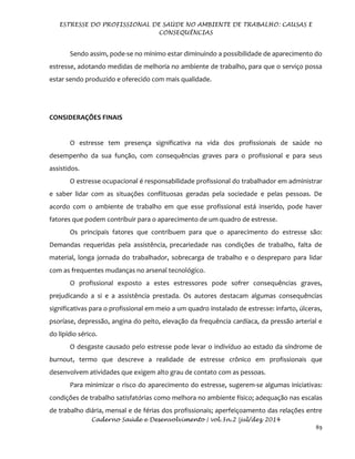 ESTRESSE DO PROFISSIONAL DE SAÚDE NO AMBIENTE DE TRABALHO: CAUSAS E
CONSEQUÊNCIAS
Caderno Saúde e Desenvolvimento | vol.3n.2 |jul/dez 2014
89
Sendo assim, pode-se no mínimo estar diminuindo a possibilidade de aparecimento do
estresse, adotando medidas de melhoria no ambiente de trabalho, para que o serviço possa
estar sendo produzido e oferecido com mais qualidade.
CONSIDERAÇÕES FINAIS
O estresse tem presença significativa na vida dos profissionais de saúde no
desempenho da sua função, com consequências graves para o profissional e para seus
assistidos.
O estresse ocupacional é responsabilidade profissional do trabalhador em administrar
e saber lidar com as situações conflituosas geradas pela sociedade e pelas pessoas. De
acordo com o ambiente de trabalho em que esse profissional está inserido, pode haver
fatores que podem contribuir para o aparecimento de um quadro de estresse.
Os principais fatores que contribuem para que o aparecimento do estresse são:
Demandas requeridas pela assistência, precariedade nas condições de trabalho, falta de
material, longa jornada do trabalhador, sobrecarga de trabalho e o despreparo para lidar
com as frequentes mudanças no arsenal tecnológico.
O profissional exposto a estes estressores pode sofrer consequências graves,
prejudicando a si e a assistência prestada. Os autores destacam algumas consequências
significativas para o profissional em meio a um quadro instalado de estresse: infarto, úlceras,
psoríase, depressão, angina do peito, elevação da frequência cardíaca, da pressão arterial e
do lipídio sérico.
O desgaste causado pelo estresse pode levar o indivíduo ao estado da síndrome de
burnout, termo que descreve a realidade de estresse crônico em profissionais que
desenvolvem atividades que exigem alto grau de contato com as pessoas.
Para minimizar o risco do aparecimento do estresse, sugerem-se algumas iniciativas:
condições de trabalho satisfatórias como melhora no ambiente físico; adequação nas escalas
de trabalho diária, mensal e de férias dos profissionais; aperfeiçoamento das relações entre
 