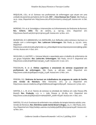 Rosalvo de Jesus Oliveira e Tarcísio Cunha
Caderno Saúde e Desenvolvimento | vol.3n.2 |jul/dez 2014 92
MIQUELIM, J.D.L. et al. Estresse nos profissionais de enfermagem que atuam em uma
unidade de pacientes portadores de hiv-aids. DST – J bras Doenças Sex Transm. São Paulo, p.
24-31. 2004. Disponível em: http://www.dst.uff.br//revista16-3-2004/3.pdf. Acesso em: 10 Set.
2011.
MORENO, F.N. et al. Estratégias e Intervenções no Enfrentamento da Síndrome de Burnout.
Rev. Enferm. UERJ. Rio de Janeiro, p. 140-145, 2010. Disponível em:
http://www.facenf.uerj.br/v19n1/v19n1a23.pdf. Acesso em: 14 Nov. 2011.
MUROFUSE, N.T; ABRANCHES, S.S; NAPOLEÃO, A.A. Reflexões sobre estresse e burnout e a
relação com a enfermagem. Rev. Latino-am Enfermagem. São Paulo, p. 255-261. 2005.
Disponível em:
http://www.scielo.br/scielo.php?script=sci_arttext&pid=S010411692005000200019&lng=pt&n
rm=iso. Acesso em: 11 Out. 2011.
NEGELISKII, C; LAUTERT, L. Estresse laboral e capacidade para o trabalho de enfermeiros de
um grupo hospitalar. Rev. Latino-Am. Enfermagem. São Paulo, 2011.8 P. Disponível em:
http://www.scielo.br/pdf/rlae/v19n3/pt_21.pdf. Acesso em: 12 out. 2011.
PASCOALINI, B. et al. Efeitos cognitivos e emocionais do estresse ocupacional em
profissionais de enfermagem. São Paulo, p. 487-492. 2008. Disponível em:
http://www.scielo.br/pdf/ape/v21n3/pt_17.pdf. Acesso em: 12 Nov. 2011.
PEREIRA, D.G. Síndrome de burnout em trabalhadores do programa de saúde da família:
uma revisão de literatura. Belo Horizonte. 2011. 37 p. Disponível em:
http://www.nescon.medicina.ufmg.br/biblioteca/imagem/2856.pdf . Acesso em 13 Out. 2011.
SANTOS, C. L. M. et al. Fatores de estresse na atividade de médicos em João Pessoa (PB,
Brasisl). Rev. Produção, v.21, n. 1. João Pessoa. p. 181-189, 2011. Disponível em:
http://www.scielo.br/pdf/prod/2011nahead/AOP_200811118.pdf. Acesso em: 11 Dez. 2011.
SANTOS, F.D. et al. O estresse do enfermeiro nas unidades de terapia intensiva adulto: uma
revisão da literatura. Rev. Eletrônica saúde mental álcool e drogas, v.6, n.1. São Paulo, 2010.
16 p. Disponível em: http://redalyc.uaemex.mx/redalyc/pdf/803/80313414014.pdf. Acesso em:
14 Nov. 2011.
 