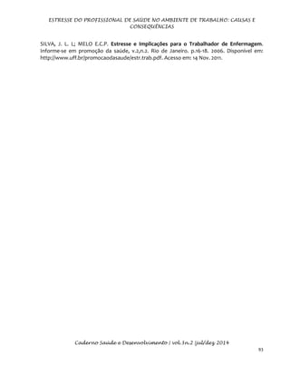 ESTRESSE DO PROFISSIONAL DE SAÚDE NO AMBIENTE DE TRABALHO: CAUSAS E
CONSEQUÊNCIAS
Caderno Saúde e Desenvolvimento | vol.3n.2 |jul/dez 2014
93
SILVA, J. L. L; MELO E.C.P. Estresse e Implicações para o Trabalhador de Enfermagem.
Informe-se em promoção da saúde, v.2,n.2. Rio de Janeiro. p.16-18. 2006. Disponível em:
http://www.uff.br/promocaodasaude/estr.trab.pdf. Acesso em: 14 Nov. 2011.
 