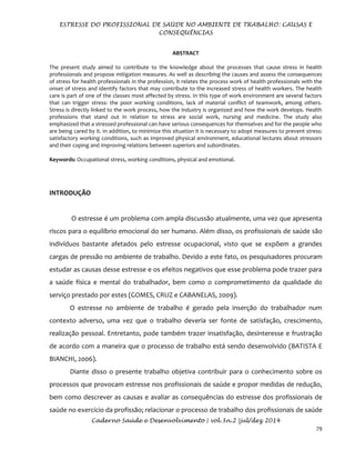ESTRESSE DO PROFISSIONAL DE SAÚDE NO AMBIENTE DE TRABALHO: CAUSAS E
CONSEQUÊNCIAS
Caderno Saúde e Desenvolvimento | vol.3n.2 |jul/dez 2014
79
ABSTRACT
The present study aimed to contribute to the knowledge about the processes that cause stress in health
professionals and propose mitigation measures. As well as describing the causes and assess the consequences
of stress for health professionals in the profession, it relates the process work of health professionals with the
onset of stress and identify factors that may contribute to the increased stress of health workers. The health
care is part of one of the classes most affected by stress. In this type of work environment are several factors
that can trigger stress: the poor working conditions, lack of material conflict of teamwork, among others.
Stress is directly linked to the work process, how the industry is organized and how the work develops. Health
professions that stand out in relation to stress are social work, nursing and medicine. The study also
emphasized that a stressed professional can have serious consequences for themselves and for the people who
are being cared by it. In addition, to minimize this situation it is necessary to adopt measures to prevent stress:
satisfactory working conditions, such as improved physical environment, educational lectures about stressors
and their coping and improving relations between superiors and subordinates.
Keywords: Occupational stress, working conditions, physical and emotional.
INTRODUÇÃO
O estresse é um problema com ampla discussão atualmente, uma vez que apresenta
riscos para o equilíbrio emocional do ser humano. Além disso, os profissionais de saúde são
indivíduos bastante afetados pelo estresse ocupacional, visto que se expõem a grandes
cargas de pressão no ambiente de trabalho. Devido a este fato, os pesquisadores procuram
estudar as causas desse estresse e os efeitos negativos que esse problema pode trazer para
a saúde física e mental do trabalhador, bem como o comprometimento da qualidade do
serviço prestado por estes (GOMES, CRUZ e CABANELAS, 2009).
O estresse no ambiente de trabalho é gerado pela inserção do trabalhador num
contexto adverso, uma vez que o trabalho deveria ser fonte de satisfação, crescimento,
realização pessoal. Entretanto, pode também trazer insatisfação, desinteresse e frustração
de acordo com a maneira que o processo de trabalho está sendo desenvolvido (BATISTA E
BIANCHI, 2006).
Diante disso o presente trabalho objetiva contribuir para o conhecimento sobre os
processos que provocam estresse nos profissionais de saúde e propor medidas de redução,
bem como descrever as causas e avaliar as consequências do estresse dos profissionais de
saúde no exercício da profissão; relacionar o processo de trabalho dos profissionais de saúde
 