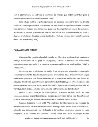 Rosalvo de Jesus Oliveira e Tarcísio Cunha
Caderno Saúde e Desenvolvimento | vol.3n.2 |jul/dez 2014 80
com o aparecimento do estresse e identificar os fatores que podem contribuir para o
aumento do estresse dos trabalhadores de saúde.
Este estudo justifica-se pela repercussão do estresse ocupacional tanto no âmbito
individual como organizacional, uma vez que na área de saúde o profissional deve estar em
boas condições físicas e emocionais para que possa desempenhar um serviço de qualidade.
No entanto as pessoas que estão em fase tão delicada de suas vidas encontram, na prática,
diversos profissionais de saúde apresentando altos níveis de estresse com muita frequência
(FERREIRA e MARTINO, 2006).
FUNDAMENTAÇÃO TEÓRICA
O estresse já é considerado pela legislação previdenciária brasileira desde 1999 como
doença ocupacional (lei n. 3048 de 06/05/1999). Devido a demanda de profissionais
acometidos, esse fato pode vir a tornar-se um grave problema de saúde pública (SILVA e
MELO, 2006).
O estresse em profissionais da saúde é um tema muito discutido e investigado
contemporaneamente. Estudos revelam que os profissionais dessa área enfrentam cargas
elevadas de pressão o que desencadeia diversos problemas de saúde para eles devido ao
alto grau de estresse que enfrentam. Como afirma Batista (2011, p. 26): “Ao longo das três
últimas décadas, o estresse no ambiente de trabalho é percebido como algo ameaçador ao
indivíduo, ao invés de possibilitar o crescimento e a transformação do indivíduo”.
Devido a essa situação os investigadores procuram verificar quais as reais
consequências que as grandes cargas de estresse podem trazer para a vida do profissional
exposto a essa situação, e muitas são as descobertas reveladas nesses estudos.
Segundo Grazziano (2008, p.18), “As exigências da vida moderna e do mercado de
trabalho nas últimas décadas vem consumindo a energia física e mental dos trabalhadores,
minando seu compromisso, sua dedicação e tornando-os descrentes quanto às suas
conquistas e ao sucesso no trabalho”. Afirma ainda que essas mudanças trazem
 