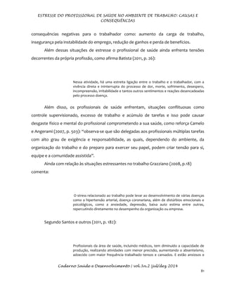 ESTRESSE DO PROFISSIONAL DE SAÚDE NO AMBIENTE DE TRABALHO: CAUSAS E
CONSEQUÊNCIAS
Caderno Saúde e Desenvolvimento | vol.3n.2 |jul/dez 2014
81
consequências negativas para o trabalhador como: aumento da carga de trabalho,
insegurança pela instabilidade do emprego, redução de ganhos e perda de benefícios.
Além dessas situações de estresse o profissional de saúde ainda enfrenta tensões
decorrentes da própria profissão, como afirma Batista (2011, p. 26):
Nessa atividade, há uma estreita ligação entre o trabalho e o trabalhador, com a
vivência direta e ininterrupta do processo de dor, morte, sofrimento, desespero,
incompreensão, irritabilidade e tantos outros sentimentos e reações desencadeadas
pelo processo doença.
Além disso, os profissionais de saúde enfrentam, situações conflituosas como
controle supervisionado, excesso de trabalho e acúmulo de tarefas e isso pode causar
desgaste físico e mental do profissional comprometendo a sua saúde, como reforça Camelo
e Angerami (2007, p. 503): “observa-se que são delegadas aos profissionais múltiplas tarefas
com alto grau de exigência e responsabilidade, as quais, dependendo do ambiente, da
organização do trabalho e do preparo para exercer seu papel, podem criar tensão para si,
equipe e a comunidade assistida”.
Ainda com relação às situações estressantes no trabalho Grazziano (2008, p.18)
comenta:
O stress relacionado ao trabalho pode levar ao desenvolvimento de várias doenças
como a hipertensão arterial, doença coronariana, além de distúrbios emocionais e
psicológicos, como a ansiedade, depressão, baixa auto estima entre outras,
repercutindo diretamente no desempenho da organização ou empresa.
Segundo Santos e outros (2011, p. 182):
Profissionais da área de saúde, incluindo médicos, tem diminuído a capacidade de
produção, realizando atividades com menor precisão, aumentando o absenteísmo,
adoecido com maior frequência trabalhado tensos e cansados. E estão ansiosos e
 