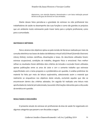 Rosalvo de Jesus Oliveira e Tarcísio Cunha
Caderno Saúde e Desenvolvimento | vol.3n.2 |jul/dez 2014 82
depressivos, com atenção dispersa, desmotivados e com baixa realização pessoal
devido ao alto grau de estresse em suas atividades.
Diante desses fatos percebe-se a gravidade do estresse na vida profissional dos
trabalhadores de saúde no desempenho das suas funções e como são grandes os prejuízos
que um ambiente muito estressante pode trazer tanto para o próprio profissional, como
para a comunidade.
MATERIAIS E MÉTODOS
Para o alcance dos objetivos optou-se pela revisão de literatura realizada por meio da
consulta eletrônica nas bases de dados da biblioteca virtual SciELO Brasil (Scientific Electronic
Library Online), revistas científicas, dissertações e teses. Os descritores utilizados foram:
estresse ocupacional, condições de trabalho, desgaste físico e emocional. Para melhor
refinar os resultados foram definidos dois critérios de inclusão e exclusão foram utilizados
apenas publicações entre os anos de 2000 e 2011 e somente trabalho que estivesse
especificidade com o tema proposto e a problemática em questão. A análise preliminar do
material foi feita por meio de leitura exploratória, selecionando assim o material que
realmente se enquadrava nos objetivos deste estudo, excluindo aqueles que não se
encontravam dentro dos critérios adotados. Em seguida foi realizada uma leitura mais
aprofundada do material pré-selecionado, buscando informações relevantes para a discussão
da temática em questão.
RESULTADOS E DISCUSSÕES
O presente estudo do estresse em profissionais da área de saúde foi organizado em
algumas categorias que passam a ser discutidas a seguir.
 