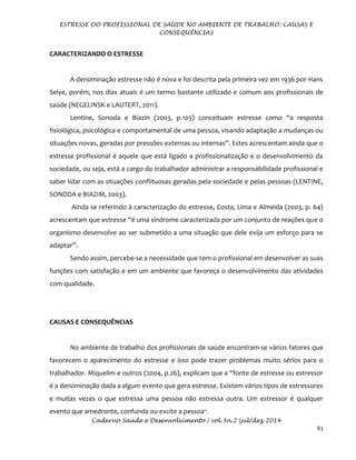 ESTRESSE DO PROFISSIONAL DE SAÚDE NO AMBIENTE DE TRABALHO: CAUSAS E
CONSEQUÊNCIAS
Caderno Saúde e Desenvolvimento | vol.3n.2 |jul/dez 2014
83
CARACTERIZANDO O ESTRESSE
A denominação estresse não é nova e foi descrita pela primeira vez em 1936 por Hans
Selye, porém, nos dias atuais é um termo bastante utilizado e comum aos profissionais de
saúde (NEGELINSK e LAUTERT, 2011).
Lentine, Sonoda e Biazin (2003, p.103) conceituam estresse como “a resposta
fisiológica, psicológica e comportamental de uma pessoa, visando adaptação a mudanças ou
situações novas, geradas por pressões externas ou internas”. Estes acrescentam ainda que o
estresse profissional é aquele que está ligado a profissionalização e o desenvolvimento da
sociedade, ou seja, está a cargo do trabalhador administrar a responsabilidade profissional e
saber lidar com as situações conflituosas geradas pela sociedade e pelas pessoas (LENTINE,
SONODA e BIAZIM, 2003).
Ainda se referindo à caracterização do estresse, Costa, Lima e Almeida (2003, p. 64)
acrescentam que estresse “é uma síndrome caracterizada por um conjunto de reações que o
organismo desenvolve ao ser submetido a uma situação que dele exija um esforço para se
adaptar”.
Sendo assim, percebe-se a necessidade que tem o profissional em desenvolver as suas
funções com satisfação e em um ambiente que favoreça o desenvolvimento das atividades
com qualidade.
CAUSAS E CONSEQUÊNCIAS
No ambiente de trabalho dos profissionais de saúde encontram-se vários fatores que
favorecem o aparecimento do estresse e isso pode trazer problemas muito sérios para o
trabalhador. Miquelim e outros (2004, p.26), explicam que a “fonte de estresse ou estressor
é a denominação dada a algum evento que gera estresse. Existem vários tipos de estressores
e muitas vezes o que estressa uma pessoa não estressa outra. Um estressor é qualquer
evento que amedronte, confunda ou excite a pessoa”.
 