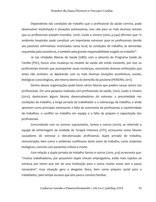 Rosalvo de Jesus Oliveira e Tarcísio Cunha
Caderno Saúde e Desenvolvimento | vol.3n.2 |jul/dez 2014 84
Dependendo das condições de trabalho que o profissional da saúde conviva, pode
desenvolver insatisfação e situações estressantes, isso vale para os mais diversos setores
que os profissionais estejam inseridos. Linch, Guido e Umann (2010, p.544) afirmam que “o
ambiente hospitalar pode constituir um importante estressor para os profissionais devido
aos possíveis sofrimentos vivenciados nesse local, às condições de trabalho, às demandas
requeridas pela assistência, e também pela grande responsabilidade exigida no trabalho”.
Já nas Unidades Básicas de Saúde (UBS), com o advento do Programa Saúde da
Família (PSF), houve uma mudança no modelo de saúde até então existente, por isso os
profissionais tiveram que acompanhar essas mudanças, assumindo diversas atribuições que
antes não existiam, se deparando com as mais diversas situações econômicas, sociais,
biológicas e psicológicas, até mesmo dentro do domicílio do paciente (PEREIRA, 2011).
Dentro dessas organizações pode haver vários fatores que podem causar estres nos
profissionais. Em uma pesquisa realizada com profissionais da saúde, Linch, Guido e Umann
(2010), destacaram alguns fatores desencadeadores do estresse: a precariedade nas
condições de trabalho, a longa jornada do trabalhador e a sobrecarga de trabalho, e ainda
apontam como principais estressores a falta de autonomia do profissional, a repetitividade
de trabalhos, o conflito no trabalho em equipe e a falta de preparo e capacitação dos
profissionais.
Concordando com os autores supracitados, Santos e outros (2010), se referindo a
equipe de enfermagem da Unidade de Terapia Intensiva (UTI), acrescenta como fatores
causadores de estresse a desvalorização profissional, dupla jornada de trabalho,
remuneração, bem como o ambiente conflituoso deste setor de trabalho, como acidentes
biológicos, convívio com pacientes críticos e morte.
Com relação a dupla jornada de trabalho Santos e outros (2010, p.9) acrescenta que:
“muitos trabalhadores, por possuírem duplo vínculo empregatício, estão mais sujeitos ao
estresse por terem que sair de uma instituição para a outra, muitas vezes sem a pausa
necessária”. Essa situação gera o desgaste físico, bem como prejuízo social para o
trabalhador, pelo tempo escasso que tem para o convívio familiar.
 