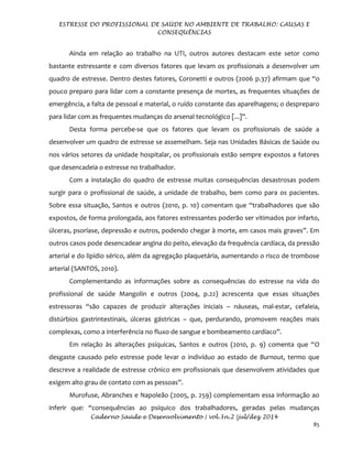 ESTRESSE DO PROFISSIONAL DE SAÚDE NO AMBIENTE DE TRABALHO: CAUSAS E
CONSEQUÊNCIAS
Caderno Saúde e Desenvolvimento | vol.3n.2 |jul/dez 2014
85
Ainda em relação ao trabalho na UTI, outros autores destacam este setor como
bastante estressante e com diversos fatores que levam os profissionais a desenvolver um
quadro de estresse. Dentro destes fatores, Coronetti e outros (2006 p.37) afirmam que “o
pouco preparo para lidar com a constante presença de mortes, as frequentes situações de
emergência, a falta de pessoal e material, o ruído constante das aparelhagens; o despreparo
para lidar com as frequentes mudanças do arsenal tecnológico [...]”.
Desta forma percebe-se que os fatores que levam os profissionais de saúde a
desenvolver um quadro de estresse se assemelham. Seja nas Unidades Básicas de Saúde ou
nos vários setores da unidade hospitalar, os profissionais estão sempre expostos a fatores
que desencadeia o estresse no trabalhador.
Com a instalação do quadro de estresse muitas consequências desastrosas podem
surgir para o profissional de saúde, a unidade de trabalho, bem como para os pacientes.
Sobre essa situação, Santos e outros (2010, p. 10) comentam que “trabalhadores que são
expostos, de forma prolongada, aos fatores estressantes poderão ser vitimados por infarto,
úlceras, psoríase, depressão e outros, podendo chegar à morte, em casos mais graves”. Em
outros casos pode desencadear angina do peito, elevação da frequência cardíaca, da pressão
arterial e do lipídio sérico, além da agregação plaquetária, aumentando o risco de trombose
arterial (SANTOS, 2010).
Complementando as informações sobre as consequências do estresse na vida do
profissional de saúde Mangolin e outros (2004, p.22) acrescenta que essas situações
estressoras “são capazes de produzir alterações iniciais – náuseas, mal-estar, cefaleia,
distúrbios gastrintestinais, úlceras gástricas – que, perdurando, promovem reações mais
complexas, como a interferência no fluxo de sangue e bombeamento cardíaco”.
Em relação às alterações psíquicas, Santos e outros (2010, p. 9) comenta que “O
desgaste causado pelo estresse pode levar o indivíduo ao estado de Burnout, termo que
descreve a realidade de estresse crônico em profissionais que desenvolvem atividades que
exigem alto grau de contato com as pessoas”.
Murofuse, Abranches e Napoleão (2005, p. 259) complementam essa informação ao
inferir que: “consequências ao psíquico dos trabalhadores, geradas pelas mudanças
 