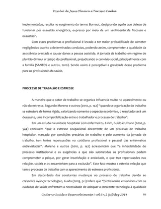 Rosalvo de Jesus Oliveira e Tarcísio Cunha
Caderno Saúde e Desenvolvimento | vol.3n.2 |jul/dez 2014 86
implementadas, resulta no surgimento do termo Burnout, designando aquilo que deixou de
funcionar por exaustão energética, expresso por meio de um sentimento de fracasso e
exaustão”.
Com esses problemas o profissional é levado a ter maior probabilidade de cometer
negligências quanto a determinadas condutas, podendo assim, comprometer a qualidade da
assistência prestada e causar danos a pessoa assistida. A jornada de trabalho em regime de
plantão diminui o tempo do profissional, prejudicando o convívio social, principalmente com
a família (SANTOS e outros, 2010). Sendo assim é perceptível a gravidade desse problema
para os profissionais da saúde.
PROCESSO DE TRABALHO E ESTRESSE
A maneira que o setor de trabalho se organiza influencia muito no aparecimento ou
não do estresse. Segundo Moreno e outros (2010, p. 142) “quando a organização do trabalho
se estrutura de forma rígida, valorizando somente o aspecto econômico, o resultado será um
desajuste, uma incompatibilização entre o trabalhador e processo de trabalho”.
Em um estudo na unidade hospitalar com enfermeiros, Linch, Guido e Umann (2010, p.
544) concluem “que o estresse ocupacional decorrente de um processo de trabalho
hospitalar, marcado por condições precárias de trabalho e pelo aumento da jornada de
trabalho, tem fortes repercussões no cotidiano profissional e pessoal das enfermeiras
entrevistadas”. Moreno e outros (2010, p. 142) acrescentam que “a inflexibilidade do
processo institucional e as exigências a que são submetidos os profissionais podem
comprometer a psique, por gerar insatisfação e ansiedade, o que traz repercussões nas
relações sociais e os encaminham para a exclusão”. Esse fato mostra a estreita relação que
tem o processo de trabalho com o aparecimento do estresse profissional.
Em decorrência das constantes mudanças no processo de trabalho devido ao
crescente avanço tecnológico, Guido (2003, p.1) infere que “profissionais envolvidos com os
cuidados de saúde enfrentam a necessidade de adequar a crescente tecnologia à qualidade
 