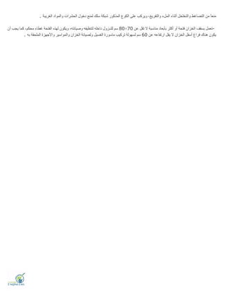 ‫اﻟﻐﺮﯾﺒﺔ‬ ‫واﻟﻤﻮاد‬ ‫اﻟﺤﺸﺮات‬ ‫دﺧﻮل‬ ‫ﻟﻤﻨﻊ‬ ‫ﺳﻠﻚ‬ ‫ﺷﺒﻜﺔ‬ ‫اﻟﻤﺬﻛﻮر‬ ‫اﻟﻜﻮع‬ ‫ﻋﻠﻰ‬ ‫وﯾﺮﻛﺐ‬ ،‫واﻟﺘﻔﺮﯾﻎ‬ ‫اﻟﻤﻞء‬ ‫أﺛﻨﺎء‬ ‫واﻟﺘﺨﻠﺨﻞ‬ ‫اﻟﺘﻀﺎﻏﻂ‬ ‫ﻣﻦ‬ ً‫ﺎ‬‫ﻣﻨﻌ‬.
-‫ﻋﻦ‬ ‫ﺗﻘﻞ‬ ‫ﻻ‬ ‫ﻣﻨﺎﺳﺒﺔ‬ ‫ﺑﺄﺑﻌﺎد‬ ‫أﻛﺜﺮ‬ ‫أو‬ ‫ﻓﺘﺤﺔ‬ ‫اﻟﺨﺰان‬ ‫ﺑﺴﻘﻒ‬ ‫ﺗﻌﻤﻞ‬70×80‫اﻟ‬ ‫ﻟﮭﺬه‬ ‫وﯾﻜﻮن‬ ،‫وﺻﯿﺎﻧﺘﮫ‬ ‫ﻟﺘﻨﻈﯿﻔﮫ‬ ‫داﺧﻠﮫ‬ ‫ﻟﻠﻨـﺰول‬ ‫ﺳﻢ‬‫أن‬ ‫ﯾﺠﺐ‬ ‫ﻛﻤﺎ‬ ،‫ﻣﺤﻜﻢ‬ ‫ﻏﻄﺎء‬ ‫ﻔﺘﺤﺔ‬
‫ﻋﻦ‬ ‫ارﺗﻔﺎﻋﮫ‬ ‫ﯾﻘﻞ‬ ‫ﻻ‬ ‫اﻟﺨﺰان‬ ‫أﺳﻔﻞ‬ ‫ﻓﺮاغ‬ ‫ھﻨﺎك‬ ‫ﯾﻜﻮن‬60‫وﻟﺼﯿﺎﻧﺔ‬ ‫اﻟﻐﺴﯿﻞ‬ ‫ﻣﺎﺳﻮرة‬ ‫ﺗﺮﻛﯿﺐ‬ ‫ﻟﺴﮭﻮﻟﺔ‬ ‫ﺳﻢ‬‫ﺑﮫ‬ ‫اﻟﻤﻠﺤﻘﺔ‬ ‫واﻷﺟﮭﺰة‬ ‫واﻟﻤﻮاﺳﯿﺮ‬ ‫اﻟﺨﺰان‬.
 