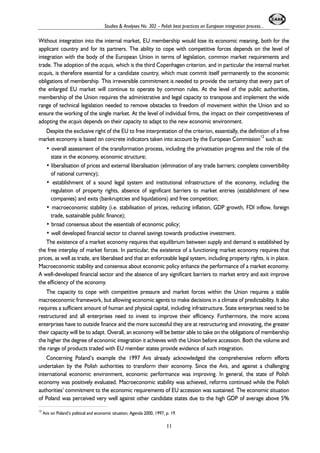Studies & Analyses No. 302 – Polish best practices on European integration process... 
Without integration into the internal market, EU membership would lose its economic meaning, both for the 
applicant country and for its partners. The ability to cope with competitive forces depends on the level of 
integration with the body of the European Union in terms of legislation, common market requirements and 
trade. The adoption of the acquis, which is the third Copenhagen criterion, and in particular the internal market 
acquis, is therefore essential for a candidate country, which must commit itself permanently to the economic 
obligations of membership. This irreversible commitment is needed to provide the certainty that every part of 
the enlarged EU market will continue to operate by common rules. At the level of the public authorities, 
membership of the Union requires the administrative and legal capacity to transpose and implement the wide 
range of technical legislation needed to remove obstacles to freedom of movement within the Union and so 
ensure the working of the single market. At the level of individual firms, the impact on their competitiveness of 
adopting the acquis depends on their capacity to adapt to the new economic environment. 
Despite the exclusive right of the EU to free interpretation of the criterion, essentially, the definition of a free 
market economy is based on concrete indicators taken into account by the European Commission12 such as: 
• overall assessment of the transformation process, including the privatisation progress and the role of the 
state in the economy, economic structure; 
• liberalisation of prices and external liberalisation (elimination of any trade barriers; complete convertibility 
of national currency); 
• establishment of a sound legal system and institutional infrastructure of the economy, including the 
regulation of property rights, absence of significant barriers to market entries (establishment of new 
companies) and exits (bankruptcies and liquidations) and free competition; 
• macroeconomic stability (i.e. stabilisation of prices, reducing inflation, GDP growth, FDI inflow, foreign 
trade, sustainable public finance); 
• broad consensus about the essentials of economic policy; 
• well developed financial sector to channel savings towards productive investment. 
The existence of a market economy requires that equilibrium between supply and demand is established by 
the free interplay of market forces. In particular, the existence of a functioning market economy requires that 
prices, as well as trade, are liberalised and that an enforceable legal system, including property rights, is in place. 
Macroeconomic stability and consensus about economic policy enhance the performance of a market economy. 
A well-developed financial sector and the absence of any significant barriers to market entry and exit improve 
the efficiency of the economy. 
The capacity to cope with competitive pressure and market forces within the Union requires a stable 
macroeconomic framework, but allowing economic agents to make decisions in a climate of predictability. It also 
requires a sufficient amount of human and physical capital, including infrastructure. State enterprises need to be 
restructured and all enterprises need to invest to improve their efficiency. Furthermore, the more access 
enterprises have to outside finance and the more successful they are at restructuring and innovating, the greater 
their capacity will be to adapt. Overall, an economy will be better able to take on the obligations of membership 
the higher the degree of economic integration it achieves with the Union before accession. Both the volume and 
the range of products traded with EU member states provide evidence of such integration. 
Concerning Poland’s example the 1997 Avis already acknowledged the comprehensive reform efforts 
undertaken by the Polish authorities to transform their economy. Since the Avis, and against a challenging 
international economic environment, economic performance was improving. In general, the state of Polish 
economy was positively evaluated. Macroeconomic stability was achieved, reforms continued while the Polish 
authorities’ commitment to the economic requirements of EU accession was sustained. The economic situation 
of Poland was perceived very well against other candidate states due to the high GDP of average above 5% 
12 Avis on Poland’s political and economic situation; Agenda 2000, 1997, p. 19. 
11 
 