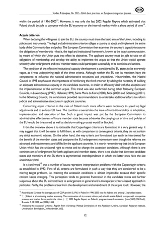 Studies & Analyses No. 302 – Polish best practices on European integration process... 
within the period of 1996-200013. However, it was only the last 2002 Regular Report which estimated that 
Poland should be able to compete with the EU economy on the internal market within a short period of time14. 
Acquis criterion 
When declaring the willingness to join the EU, the country must share the basic aims of the Union, including its 
policies and instruments. The legal and administrative criterion obliges a country to adopt and implement the entire 
body of the Community law and policy. The European Commission then examines the country’s capacity to assume 
the obligations of membership - that is, the legal and institutional framework, known as the acquis communautaire, 
by means of which the Union puts into effect its objectives. The applicant country must be able to take on all 
obligations of membership and develop the ability to implement the acquis so that the Union would operate 
smoothly after enlargement and new member states could participate successfully in its decisions and actions. 
The condition of the effective institutional capacity development is considered by EU states to be extremely 
vague, as it was underpinning each of the three criteria. Although neither the EU nor its members have the 
competence to influence the national administrative structures and procedures. Nevertheless, the Madrid 
Council in 1995 emphasized the importance of reinforcing the third criterion by adding the necessity of building 
an adequate administrative capacity in the candidate countries, in order to efficiently deal with the adoption and 
the implementation of the common acquis. This trend was also confirmed during other following European 
Councils, in Luxembourg (1997), Helsinki (1999), Santa Maria da Feira (2000), Nice (2000) and Göteborg (2001). 
In the Göteborg Council, the conclusions provided recommendations to undertake additional efforts to reform 
judicial and administrative structures in applicant countries. 
Concerning acquis criterion in the case of Poland much more efforts were necessary to speed up legal 
adjustments and to enforce EU laws. The condition covered also the issue of institutional ability to adaptation, 
implementation and execution of law. Such a great impact was put by the European Commission to 
administrative effectiveness of future member state because otherwise the carrying out of aims and policies of 
the EU would be threatened as well as decision-making process would be blocked. 
From the overview above it is noticeable that Copenhagen criteria are formulated in a very general way. It 
may suggest that it will be easier to fulfil them, as with comparison to convergence criteria, they do not contain 
any strict economic indexes. On the other hand, the way criteria are formulated can easily be interpreted for 
the benefit of the member states and postpone the EU enlargement momentum even though the reforms are 
advanced and requirements are fulfilled by the applicant countries. It is worth remembering that this is European 
Union which has the unilateral right to revise and to change the accession conditions. Although there is one 
common aim of enlargement for both applicant and member states, there is no doubt that between candidate 
states and members of the EU there is asymmetrical interdependence in which the latter ones have the last 
unanimous word. 
It is confirmed15 that a number of issues represent interpretation problems with the Copenhagen criteria 
as established in 1993. First of all, criteria are formulated in such a way that they are considered to be a 
moving target problem, i.e. meeting the accession conditions is almost impossible because their specific 
content keeps changing. This perception tends to generate frustration in the candidate states and further 
suspicious about the EU commitment to enlargement in general and a transparent criteria-based approach in 
particular. Partly, the problem arises from the development and amendment of the acquis itself. However, the 
13 According to Eurostat the average pace of GDP growth (5,1%) in Poland in 1996-2000 was the highest one among 12 candidate states. 
14 “(…)Poland is a functioning market economy. The continuation of its current reform path should enable Poland to cope with competitive 
pressure and market forces within the Union (…)”, 2002 Regular Report on Poland’s progress towards accession, {com(2002) 700 final}, 
Brussels, 9.10.2002, sec(2002) 1408. 
15 “Assessing the Accession Criteria”, Report from workshop: Political Dimensions of the Accession Criteria, European Research Institute, 
University of Birmingham, 30 November 2002. 
12 
 