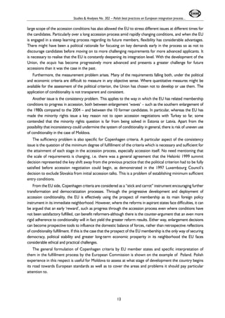 Studies & Analyses No. 302 – Polish best practices on European integration process... 
large scope of the accession conditions has also allowed the EU to stress different issues at different times for 
the candidates. Particularly over a long accession process amid rapidly changing conditions, and when the EU 
is engaged in a steep learning process regarding its future members, flexibility has considerable advantages. 
There might have been a political rationale for focusing on key demands early in the process so as not to 
discourage candidates before moving on to more challenging requirements for more advanced applicants. It 
is necessary to realise that the EU is constantly deepening its integration level. With the development of the 
Union, the acquis has become progressively more advanced and presents a greater challenge for future 
accessions than it was the case in the past. 
Furthermore, the measurement problem arises. Many of the requirements falling both, under the political 
and economic criteria are difficult to measure in any objective sense. Where quantitative measures might be 
available for the assessment of the political criterion, the Union has chosen not to develop or use them. The 
application of conditionality is not transparent and consistent. 
Another issue is the consistency problem. This applies to the way in which the EU has related membership 
conditions to progress in accession, both between enlargement ‘waves’ – such as the southern enlargement of 
the 1980s compared to the 2004 – and between the 10 former candidates. In particular, whereas the EU has 
made the minority rights issue a key reason not to open accession negotiations with Turkey so far, some 
contended that the minority rights question is far from being solved in Estonia or Latvia. Apart from the 
possibility that inconsistency could undermine the system of conditionality in general, there is risk of uneven use 
of conditionality in the case of Moldova. 
The sufficiency problem is also specific for Copenhagen criteria. A particular aspect of the consistency 
issue is the question of the minimum degree of fulfillment of the criteria which is necessary and sufficient for 
the attainment of each stage in the accession process, especially accession itself. No need mentioning that 
the scale of requirements is changing, i.e. there was a general agreement that the Helsinki 1999 summit 
decision represented the key shift away from the previous practice that the political criterion had to be fully 
satisfied before accession negotiation could begin, as demonstrated in the 1997 Luxembourg Council’s 
decision to exclude Slovakia from initial accession talks. This is a problem of establishing minimum sufficient 
entry conditions. 
From the EU side, Copenhagen criteria are considered as a “stick and carrot” instrument encouraging further 
transformation and democratization processes. Through the progressive development and deployment of 
accession conditionality, the EU is effectively using the prospect of membership as its main foreign policy 
instrument in its immediate neighborhood. However, where the reforms in aspirant states face difficulties, it can 
be argued that an early ‘reward’, such as progress through the accession process even where conditions have 
not been satisfactory fulfilled, can benefit reformers-although there is the counter-argument that an even more 
rigid adherence to conditionality will in fact yield the greater reform results. Either way, enlargement decisions 
can become prospective tools to influence the domestic balance of forces, rather than retrospective reflections 
of conditionality fulfillment. If this is the case that the prospect of the EU membership is the only way of securing 
democracy, political stability and greater long-term economic prosperity in its neighborhood the EU faces 
considerable ethical and practical challenges. 
The general formulation of Copenhagen criteria by EU member states and specific interpretation of 
them in the fulfillment process by the European Commission is shown on the example of Poland. Polish 
experience in this respect is useful for Moldova to assess at what stage of development the country begins 
its road towards European standards as well as to cover the areas and problems it should pay particular 
attention to. 
13 
 