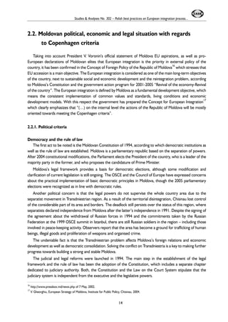 Studies & Analyses No. 302 – Polish best practices on European integration process... 
2.2. Moldovan political, economic and legal situation with regards 
to Copenhagen criteria 
Taking into account President V. Voronin’s official statement of Moldova EU aspirations, as well as pro- 
European declarations of Moldovan elites that European integration is the priority in external policy of the 
country, it has been confirmed in the Concept of Foreign Policy of the Republic of Moldova16 which stresses that 
EU accession is a main objective. The European integration is considered as one of the main long-term objectives 
of the country, next to sustainable social and economic development and the reintegration problem, according 
to Moldova’s Constitution and the government action program for 2001-2005 “Revival of the economy-Revival 
of the country”. The European integration is defined by Moldova as a fundamental development objective, which 
means the consistent implementation of common values and standards, living conditions and economic 
development models. With this respect the government has prepared the Concept for European Integration17 
which clearly emphasizes that “(…) on the internal level the actions of the Republic of Moldova will be mostly 
oriented towards meeting the Copenhagen criteria”. 
2.2.1. Political criteria 
Democracy and the rule of law 
The first act to be noted is the Moldovan Constitution of 1994, according to which democratic institutions as 
well as the rule of law are established. Moldova is a parliamentary republic based on the separation of powers. 
After 2004 constitutional modifications, the Parliament elects the President of the country, who is a leader of the 
majority party in the former, and who proposes the candidature of Prime Minister. 
Moldova’s legal framework provides a basis for democratic elections, although some modification and 
clarification of current legislation is still ongoing. The OSCE and the Council of Europe have expressed concerns 
about the practical implementation of basic democratic principles in Moldova, though the 2005 parliamentary 
elections were recognized as in line with democratic rules. 
Another political concern is that the legal powers do not supervise the whole country area due to the 
separatist movement in Transdniestrian region. As a result of the territorial disintegration, Chisinau lost control 
of the considerable part of its area and borders. The deadlock still persists over the status of this region, where 
separatists declared independence from Moldova after the latter’s independence in 1991. Despite the signing of 
the agreement about the withdrawal of Russian forces in 1994 and the commitments taken by the Russian 
Federation at the 1999 OSCE summit in Istanbul, there are still Russian soldiers in the region – including those 
involved in peace-keeping activity. Observers report that the area has become a ground for trafficking of human 
beings, illegal goods and proliferation of weapons and organised crime. 
The undeniable fact is that the Transdniestrian problem affects Moldova’s foreign relations and economic 
development as well as democratic consolidation. Solving the conflict on Transdniestria is a key to making further 
progress towards building a strong and stable Moldova. 
The judicial and legal reforms were launched in 1994. The main step in the establishment of the legal 
framework and the rule of law has been the adoption of the Constitution, which includes a separate chapter 
dedicated to judiciary authority. Both, the Constitution and the Law on the Court System stipulate that the 
judiciary system is independent from the executive and the legislative powers. 
16 http://www.pressbox.md/news.php of 7 May, 2002. 
17 V. Gheorghiu, European Strategy of Moldova, Institute for Public Policy, Chisinau, 2004. 
14 
 