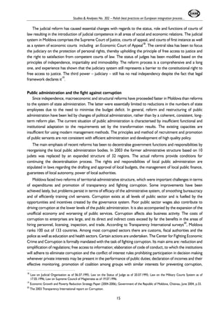 Studies & Analyses No. 302 – Polish best practices on European integration process... 
The judicial reform has caused essential changes with regards to the status, role and functions of courts of 
law resulting in the introduction of judicial competence in all areas of social and economic relations. The judicial 
system in Moldova comprises the Supreme Court of Justice, courts of appeal, and courts of first instance as well 
as a system of economic courts including an Economic Court of Appeal18. The central idea has been to focus 
the judiciary on the protection of personal rights, thereby upholding the principle of free access to justice and 
the right to satisfaction from competent courts of law. The status of judges has been modified based on the 
principles of independence, impartiality and immovability. The reform process is a comprehensive and a long 
one, and experience has shown that the judiciary system still represents a barrier to the constitutional right to 
free access to justice. The third power – judiciary – still has no real independency despite the fact that legal 
framework declares it19. 
Public administration and the fight against corruption 
Since independence, macroeconomic and structural reforms have proceeded faster in Moldova than reforms 
to the system of state administration. The latter were essentially limited to reductions in the numbers of state 
employees due to the need to minimise the budget deficit. In general, reform and restructuring of public 
administration have been led by changes of political administration, rather than by a coherent, consistent, long-term 
reform plan. The current situation of public administration is characterised by insufficient functional and 
institutional adaptation to the requirements set by the transformation results. The existing capacities are 
insufficient for using modern management methods. The principles and method of recruitment and promotion 
of public servants are not consistent with efficient administration and development of high quality policy. 
The main emphasis of recent reforms has been to decentralise government functions and responsibilities by 
reorganising the local public administration bodies. In 2003 the former administrative structure based on 10 
judets was replaced by an expanded structure of 32 regions. The actual reforms provide conditions for 
continuing the decentralisation process. The rights and responsibilities of local public administration are 
stipulated in laws regarding the drafting and approval of local budgets, the management of local public finance, 
guarantees of local autonomy, power of local authorities. 
Moldova faced two reforms of territorial-administrative structure, which were important challenges in terms 
of expenditures and promotion of transparency and fighting corruption. Some improvements have been 
achieved lately, but problems persist in terms of efficacy of the administrative system, of smoothing bureaucracy 
and of efficiently training civil servants. Corruption exists at all levels of public sector and is fuelled by the 
opportunities and incentives created by the governance system. Poor public sector wages also contribute to 
driving corruption at the lower levels of the public administration. It is also accompanied by the expansion of the 
unofficial economy and worsening of public services. Corruption affects also business activity. The costs of 
corruption to enterprises are large, and its direct and indirect costs exceed by far the benefits in the areas of 
hiring personnel, licensing, inspection, and trade. According to Transparency International surveys20, Moldova 
ranks 100 out of 133 countries. Among most corrupted sectors there are customs, fiscal authorities and the 
police as well as education and health sectors. Certain actions are undertaken. The Center for Fighting Economic 
Crime and Corruption is formally mandated with the task of fighting corruption. Its main aims are: reduction and 
simplification of regulations; free access to information; elaboration of code of conduct, to which the institutions 
will adhere to eliminate corruption and the conflict of interest rules prohibiting participation in decision making 
whenever private interests may be present in the performance of public duties; declaration of incomes and their 
effective monitoring, promotion of coalition among groups with similar interests for preventing corruption, 
18 Law on Judicial Organisation as of 06.07.1995; Law on the Status of Judge as of 20.07.1995; Law on the Military Courts System as of 
17.05.1996; Law on Supreme Council of Magistrates as of 19.07.1996. 
19 Economic Growth and Poverty Reduction Strategy Paper (2004-2006), Government of the Republic of Moldova, Chisinau, June 2004, p.55. 
20 The 2003 Transparency International report on Corruption. 
15 
 
