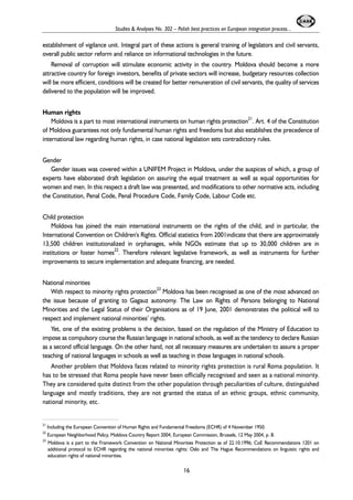 Studies & Analyses No. 302 – Polish best practices on European integration process... 
establishment of vigilance unit. Integral part of these actions is general training of legislators and civil servants, 
overall public sector reform and reliance on informational technologies in the future. 
Removal of corruption will stimulate economic activity in the country. Moldova should become a more 
attractive country for foreign investors, benefits of private sectors will increase, budgetary resources collection 
will be more efficient, conditions will be created for better remuneration of civil servants, the quality of services 
delivered to the population will be improved. 
Human rights 
Moldova is a part to most international instruments on human rights protection21. Art. 4 of the Constitution 
of Moldova guarantees not only fundamental human rights and freedoms but also establishes the precedence of 
international law regarding human rights, in case national legislation sets contradictory rules. 
Gender 
Gender issues was covered within a UNIFEM Project in Moldova, under the auspices of which, a group of 
experts have elaborated draft legislation on assuring the equal treatment as well as equal opportunities for 
women and men. In this respect a draft law was presented, and modifications to other normative acts, including 
the Constitution, Penal Code, Penal Procedure Code, Family Code, Labour Code etc. 
Child protection 
Moldova has joined the main international instruments on the rights of the child, and in particular, the 
International Convention on Children's Rights. Official statistics from 2001indicate that there are approximately 
13,500 children institutionalized in orphanages, while NGOs estimate that up to 30,000 children are in 
institutions or foster homes22. Therefore relevant legislative framework, as well as instruments for further 
improvements to secure implementation and adequate financing, are needed. 
National minorities 
With respect to minority rights protection23 Moldova has been recognised as one of the most advanced on 
the issue because of granting to Gagauz autonomy. The Law on Rights of Persons belonging to National 
Minorities and the Legal Status of their Organisations as of 19 June, 2001 demonstrates the political will to 
respect and implement national minorities’ rights. 
Yet, one of the existing problems is the decision, based on the regulation of the Ministry of Education to 
impose as compulsory course the Russian language in national schools, as well as the tendency to declare Russian 
as a second official language. On the other hand, not all necessary measures are undertaken to assure a proper 
teaching of national languages in schools as well as teaching in those languages in national schools. 
Another problem that Moldova faces related to minority rights protection is rural Roma population. It 
has to be stressed that Roma people have never been officially recognised and seen as a national minority. 
They are considered quite distinct from the other population through peculiarities of culture, distinguished 
language and mostly traditions, they are not granted the status of an ethnic groups, ethnic community, 
national minority, etc. 
21 Including the European Convention of Human Rights and Fundamental Freedoms (ECHR) of 4 November 1950. 
22 European Neighborhood Policy, Moldova Country Report 2004, European Commission, Brussels, 12 May 2004, p. 8. 
23 Moldova is a part to the Framework Convention on National Minorities Protection as of 22.10.1996; CoE Recommendations 1201 on 
additional protocol to ECHR regarding the national minorities rights: Oslo and The Hague Recommendations on linguistic rights and 
education rights of national minorities. 
16 
 