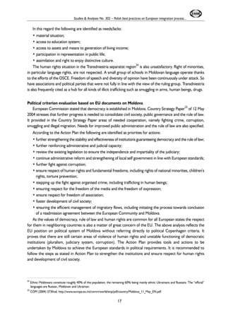 Studies & Analyses No. 302 – Polish best practices on European integration process... 
In this regard the following are identified as needs/lacks: 
• material situation; 
• access to education system; 
• access to assets and means to generation of living income; 
• participation in representation in public life; 
• assimilation and right to enjoy distinctive culture. 
The human rights situation in the Transdniestria separatist region24 is also unsatisfactory. Right of minorities, 
in particular language rights, are not respected. A small group of schools in Moldovan language operate thanks 
to the efforts of the OSCE. Freedom of speech and diversity of opinion have been continuously under attack. So 
have associations and political parties that were not fully in line with the view of the ruling group. Transdniestria 
is also frequently cited as a hub for all kinds of illicit trafficking such as smuggling in arms, human beings, drugs. 
Political criterion evaluation based on EU documents on Moldova 
European Commission stated that democracy is established in Moldova. Country Strategy Paper25 of 12 May 
2004 stresses that further progress is needed to consolidate civil society, public governance and the rule of law. 
It provided in the Country Strategy Paper areas of needed cooperation, namely fighting crime, corruption, 
smuggling and illegal migration. Needs for improved public administration and the rule of law are also specified. 
According to the Action Plan the following are identified as priorities for actions: 
• further strengthening the stability and effectiveness of institutions guaranteeing democracy and the rule of law; 
• further reinforcing administrative and judicial capacity; 
• review the existing legislation to ensure the independence and impartiality of the judiciary; 
• continue administrative reform and strengthening of local self government in line with European standards; 
• further fight against corruption; 
• ensure respect of human rights and fundamental freedoms, including rights of national minorities, children’s 
rights, torture prevention; 
• stepping up the fight against organised crime, including trafficking in human beings; 
• ensuring respect for the freedom of the media and the freedom of expression; 
• ensure respect for freedom of association; 
• foster development of civil society; 
• ensuring the efficient management of migratory flows, including initiating the process towards conclusion 
of a readmission agreement between the European Community and Moldova. 
As the values of democracy, rule of law and human rights are common for all European states the respect 
for them in neighboring countries is also a matter of great concern of the EU. The above analysis reflects the 
EU position on political system of Moldova without referring directly to political Copenhagen criteria. It 
proves that there are still certain areas of violence of human rights and unstable functioning of democratic 
institutions (pluralism, judiciary system, corruption). The Action Plan provides tools and actions to be 
undertaken by Moldova to achieve the European standards in political requirements. It is recommended to 
follow the steps as stated in Action Plan to strengthen the institutions and ensure respect for human rights 
and development of civil society. 
24 Ethnic Moldovans constitute roughly 40% of the population, the remaining 60% being mainly ethnic Ukrainians and Russians. The “official” 
languages are Russian, Moldovan and Ukrainian. 
25 COM (2004) 373final, http://www.europa.eu.int/comm/world/enp/pdf/country/Moldova_11_May_EN.pdf 
17 
 
