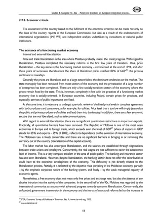 2.2.2. Economic criteria 
Studies & Analyses No. 302 – Polish best practices on European integration process... 
The assessment of the country based on the fulfilment of the economic criterion can be made not only on 
the basis of the country reports of the European Commission, but also as a result of the endorsements of 
international organizations (IMF, WB) and independent analysis undertaken by consultants or national public 
institutions. 
The existence of a functioning market economy 
Internal and external liberalization 
Price and trade liberalization is the area where Moldova probably made the most progress. With regard to 
liberalization, Moldova completed the necessary reforms in the first few years of transition. Thus, price 
liberalization – the key-stone in the functioning market economy – commenced at the end of 1994, and after 
three years of successive liberalizations the share of liberalized prices reached 80% of GDP26; the process 
continues to nowadays. 
Generally the prices are liberalized and to a large extent follow the dominant tendencies on the market. The 
state monopoly has been removed from most sectors of the economy and the privatization of a large number 
of enterprises has been completed. There are only a few socially-sensitive sectors of the economy where the 
prices remain fixed by the state. This is, however, completely in line with the practices of a functioning market 
economy that is socially-oriented. In European countries, including Poland, certain prices for products, and 
especially, services of public importance are fixed. 
At the same time, it is necessary to undergo a periodic review of the fixed price levels in complete agreement 
with both producers and consumers, as for example, for utilities. Price level that is too low will simply jeopardize 
the public and private producers of utilities and lead them into bankruptcy. In addition, there are a few economic 
sectors that are not liberalized, such as telecommunications. 
With regard to external liberalization, there are no significant quantitative restrictions on imports or exports. 
Practically, all quantitative barriers have been removed. The Republic of Moldova is one of the most open 
economies in Europe and its foreign trade, which exceeds even the level of GDP27 (share of imports in GDP 
stands for 65% and exports – 55% of 2003), reflects its dependence on the evolution of international economy. 
The Moldovan Leu is freely convertible and there are no significant barriers in bringing in or removing the 
currency out of the country (liberalization of the capital account). 
The labor market has also undergone liberalization, and the salaries are established through negotiations 
between trade unions and employers. Concurrently, the real wages are not sufficient to cover the subsistence 
level of income. This is a very complex problem in the area of public policy. The banking and insurance sector 
has also been liberalized. However, despite liberalization, the banking sector does not offer the contribution it 
could have to the economic development of the economy. This deficiency is not directly related to the 
liberalization process. Partially, it is reflected by the objective risks prevailing in the Moldovan economy, partially 
– by the emphatic corporate nature of the banking system, and finally – by the weak managerial capacity of 
economic agents. 
Nonetheless, a free economy does not mean only free prices and exchange rate, but also the absence of any 
abusive intrusion into the activity of the companies. In the second half of the 90s, Moldova was regarded by the 
international community as a country with advanced progress towards economic liberalization. Concurrently, the 
unfounded government intervention in the economy and the inertia of structural reforms led to the increase in 
26 CISR, Economic Survey of Moldova in Transition. No. 9, www.cisr-md.org, 2002. 
27 www.statistica.md 
18 
 
