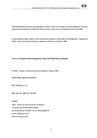 Studies & Analyses No. 302 – Polish best practices on European integration process... 
Materials published here have a working paper character. They can be subject to further publication. The views 
and opinions expressed here reflect the author(s) point of view and not necessarily those of the CASE. 
A postconference paper related to the international conference "Europe after the Enlargement", organized by 
CASE – Center for Social and Economic Research in Warsaw on April 8-9, 2005. 
Keywords: European Union Integration, Trade and Trade Policy, Transition. 
© CASE – Center for Social and Economic Research, Warsaw 2005 
Graphic Design: Agnieszka Natalia Bury 
DTP: CeDeWu Sp. z o.o. 
ISSN 1506-1701, ISBN: 83-7178-378-7 
Publisher: 
CASE – Center for Social and Economic Research 
12 Sienkiewicza, 00-944 Warsaw, Poland 
tel.: (48 22) 622 66 27, 828 61 33, fax: (48 22) 828 60 69 
e-mail: case@case.com.pl 
http://www.case.com.pl/ 
2 
 