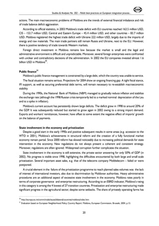 Studies & Analyses No. 302 – Polish best practices on European integration process... 
actions. The main macroeconomic problems of Moldova are the trends of external financial imbalance and risk 
of trade balance deficit aggravation. 
According to official statistics, in 2003 Moldova's trade deficit with EU countries reached 163.5 million USD, 
CIS – 153.7 million USD, Central and Eastern Europe – 45.4 million USD, and other countries – 83.7 million 
USD. Moldova registered the highest trade deficit with Ukraine 222 million USD, largely due to the imports of 
energy and raw materials. The main trade partners still remain Russia and Ukraine, next to the EU. However, 
there is positive tendency of trade towards Western markets. 
Foreign direct investment in Moldova remains low because the market is small and the legal and 
administrative environment is difficult and unpredictable. Moreover, several foreign enterprises were confronted 
with unclear and contradictory decisions of the administration. In 2002 the EU companies invested almost 1.6 
billion USD in Moldova30. 
Public finance31 
Moldova’s public finance management is constrained by a large debt, which the country was unable to service. 
The fiscal situation remains serious. Projections for 2004 show an ongoing financing gap. A tight fiscal stance, 
IFI support, as well as securing preferential debt terms, will remain necessary to re-establish macroeconomic 
stability. 
During the 1990s, the National Bank of Moldova (NBM) managed to gradually reduce inflation and stabilize 
the exchange rate (although the 1998 Russian crisis temporarily led to a marked nominal depreciation of the Leu 
and to a spike in inflation). 
Moldova's current account has persistently shown large deficits. The deficit grew in 1998 to around 20% of 
the GDP. It was subsequently reduced but started to grow again in 2002 owing to a strong import demand. 
Exports and workers' remittances, however, have offset to some extent the negative effect of imports’ growth 
on the balance of payments. 
State involvement in the economy and privatization 
Despite a good start in the early 1990s and positive subsequent results in some areas (e.g. accession to the 
WTO in 2001), Moldova’s achievements in structural reform and the creation of a fully functional market 
economy remain partial. Since 2000 reform has slowed noticeably due to increasing political demands for state 
intervention in the economy. New regulations do not always present a coherent and consistent strategy. 
Moreover, regulations are often ignored. Widespread corruption further complicates the situation. 
State involvement in the economy is still extensive, the private sector answering for only 50% of GDP (in 
2002). No progress is visible since 1998, highlighting the difficulties encountered by both large and small scale 
privatization. Several important asset sales, e.g. that of the telecoms company Moldtelecom – failed or were 
postponed. 
A crucial element in the failure of the privatization programme to reach planned sales volumes was the lack 
of interest of international investors, also due to discrimination by Moldovan authorities. Heavy administrative 
procedures are an additional aspect of excessive state involvement in the economy. Moldova rates poorly in 
terms of corporate governance and enterprise restructuring. According to an EBRD indicator, Moldova’s rating 
in this category is among the 4 lowest of 27 transition countries. Privatization and enterprise restructuring made 
significant progress in the agricultural sector, despite some setbacks. The share of privately operating farms has 
30 http://europa.eu.int/comm/trade/issues/bilateral/countries/moldova/index.htm 
31 Evaluation based on European Neighborhood Policy, Country Report: Moldova, European Commission, Brussels, 2004, p.13. 
20 
 