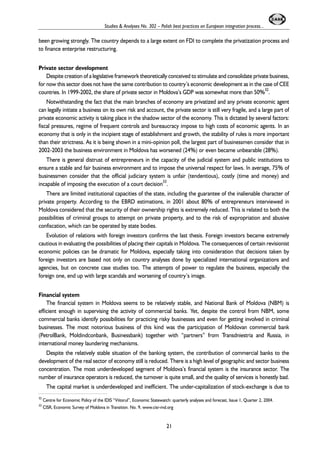 Studies & Analyses No. 302 – Polish best practices on European integration process... 
been growing strongly. The country depends to a large extent on FDI to complete the privatization process and 
to finance enterprise restructuring. 
Private sector development 
Despite creation of a legislative framework theoretically conceived to stimulate and consolidate private business, 
for now this sector does not have the same contribution to country’s economic development as in the case of CEE 
countries. In 1999-2002, the share of private sector in Moldova’s GDP was somewhat more than 50%32. 
Notwithstanding the fact that the main branches of economy are privatized and any private economic agent 
can legally initiate a business on its own risk and account, the private sector is still very fragile, and a large part of 
private economic activity is taking place in the shadow sector of the economy. This is dictated by several factors: 
fiscal pressures, regime of frequent controls and bureaucracy impose to high costs of economic agents. In an 
economy that is only in the incipient stage of establishment and growth, the stability of rules is more important 
than their strictness. As it is being shown in a mini-opinion poll, the largest part of businessmen consider that in 
2002-2003 the business environment in Moldova has worsened (24%) or even became unbearable (28%). 
There is general distrust of entrepreneurs in the capacity of the judicial system and public institutions to 
ensure a stable and fair business environment and to impose the universal respect for laws. In average, 75% of 
businessmen consider that the official judiciary system is unfair (tendentious), costly (time and money) and 
incapable of imposing the execution of a court decision33. 
There are limited institutional capacities of the state, including the guarantee of the inalienable character of 
private property. According to the EBRD estimations, in 2001 about 80% of entrepreneurs interviewed in 
Moldova considered that the security of their ownership rights is extremely reduced. This is related to both the 
possibilities of criminal groups to attempt on private property, and to the risk of expropriation and abusive 
confiscation, which can be operated by state bodies. 
Evolution of relations with foreign investors confirms the last thesis. Foreign investors became extremely 
cautious in evaluating the possibilities of placing their capitals in Moldova. The consequences of certain revisionist 
economic policies can be dramatic for Moldova, especially taking into consideration that decisions taken by 
foreign investors are based not only on country analyses done by specialized international organizations and 
agencies, but on concrete case studies too. The attempts of power to regulate the business, especially the 
foreign one, end up with large scandals and worsening of country’s image. 
Financial system 
The financial system in Moldova seems to be relatively stable, and National Bank of Moldova (NBM) is 
efficient enough in supervising the activity of commercial banks. Yet, despite the control from NBM, some 
commercial banks identify possibilities for practicing risky businesses and even for getting involved in criminal 
businesses. The most notorious business of this kind was the participation of Moldovan commercial bank 
(PetrolBank, Moldindconbank, Businessbank) together with “partners” from Transdniestria and Russia, in 
international money laundering mechanisms. 
Despite the relatively stable situation of the banking system, the contribution of commercial banks to the 
development of the real sector of economy still is reduced. There is a high level of geographic and sector business 
concentration. The most underdeveloped segment of Moldova’s financial system is the insurance sector. The 
number of insurance operators is reduced, the turnover is quite small, and the quality of services is honestly bad. 
The capital market is underdeveloped and inefficient. The under-capitalization of stock-exchange is due to 
32 Centre for Economic Policy of the IDIS “Viitorul”, Economic Statewatch: quarterly analyses and forecast, Issue 1, Quarter 2, 2004. 
33 CISR, Economic Survey of Moldova in Transition. No. 9, www.cisr-md.org 
21 
 